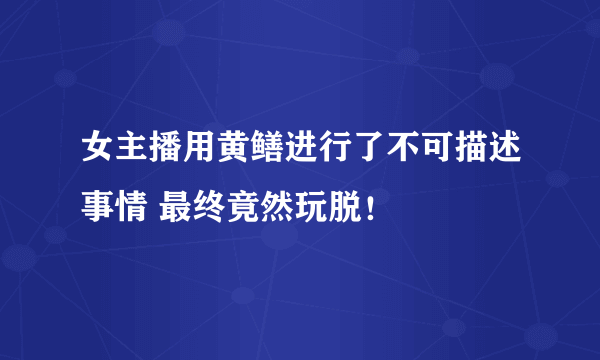 女主播用黄鳝进行了不可描述事情 最终竟然玩脱！