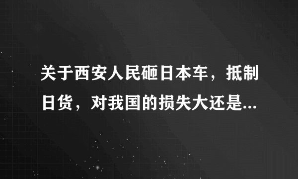 关于西安人民砸日本车，抵制日货，对我国的损失大还是对日本的损失大？