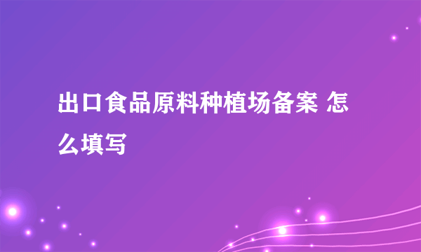 出口食品原料种植场备案 怎么填写