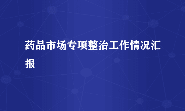 药品市场专项整治工作情况汇报