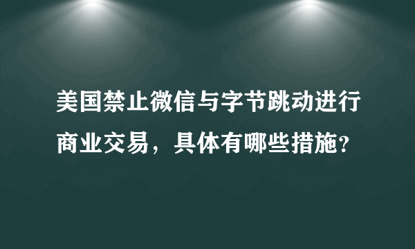 美国禁止微信与字节跳动进行商业交易，具体有哪些措施？