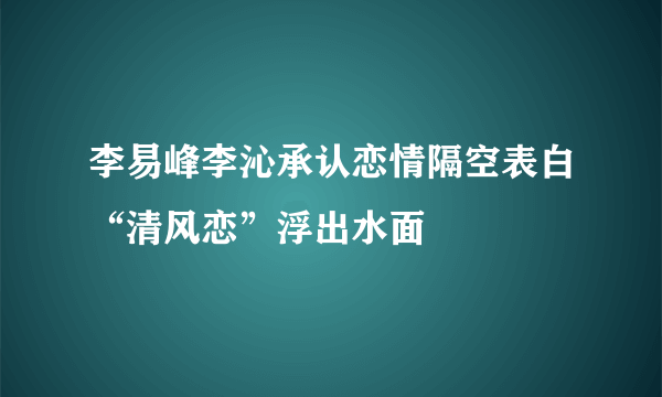 李易峰李沁承认恋情隔空表白“清风恋”浮出水面