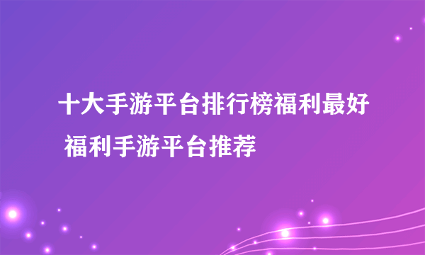 十大手游平台排行榜福利最好 福利手游平台推荐