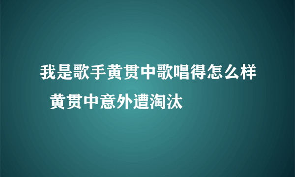 我是歌手黄贯中歌唱得怎么样  黄贯中意外遭淘汰