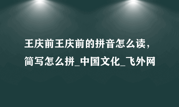 王庆前王庆前的拼音怎么读，简写怎么拼_中国文化_飞外网