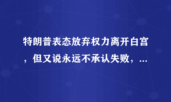 特朗普表态放弃权力离开白宫，但又说永远不承认失败，这是为什么？