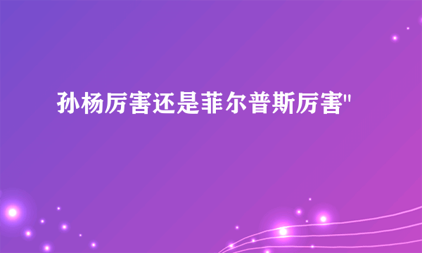 孙杨厉害还是菲尔普斯厉害