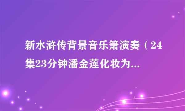 新水浒传背景音乐箫演奏（24集23分钟潘金莲化妆为武松的片段背景音乐叫什么）求告诉名字或者发我，1