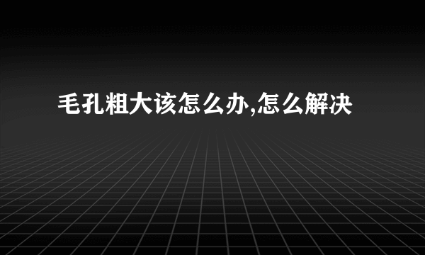 毛孔粗大该怎么办,怎么解决