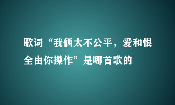 歌词“我俩太不公平，爱和恨全由你操作”是哪首歌的
