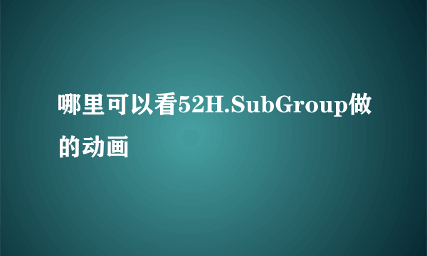 哪里可以看52H.SubGroup做的动画