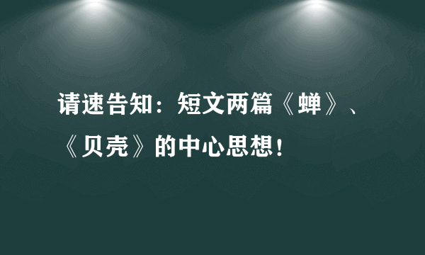 请速告知：短文两篇《蝉》、《贝壳》的中心思想！