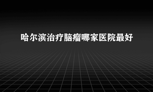 哈尔滨治疗脑瘤哪家医院最好