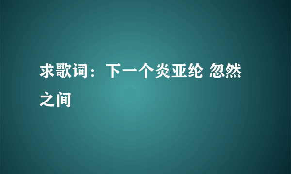求歌词：下一个炎亚纶 忽然之间