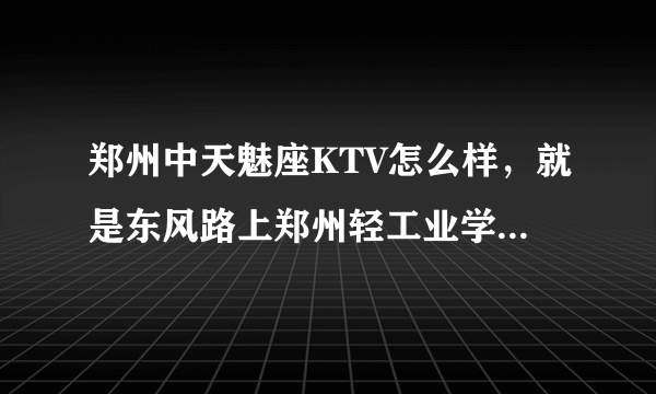 郑州中天魅座KTV怎么样，就是东风路上郑州轻工业学院斜对面那个