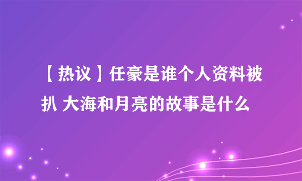【热议】任豪是谁个人资料被扒 大海和月亮的故事是什么