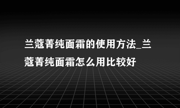 兰蔻菁纯面霜的使用方法_兰蔻菁纯面霜怎么用比较好