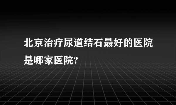 北京治疗尿道结石最好的医院是哪家医院?