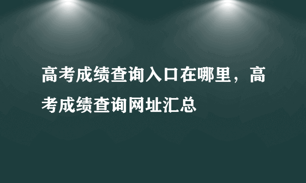 高考成绩查询入口在哪里，高考成绩查询网址汇总