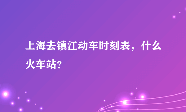 上海去镇江动车时刻表，什么火车站？