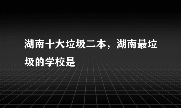 湖南十大垃圾二本，湖南最垃圾的学校是