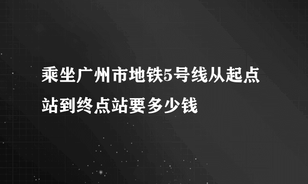 乘坐广州市地铁5号线从起点站到终点站要多少钱
