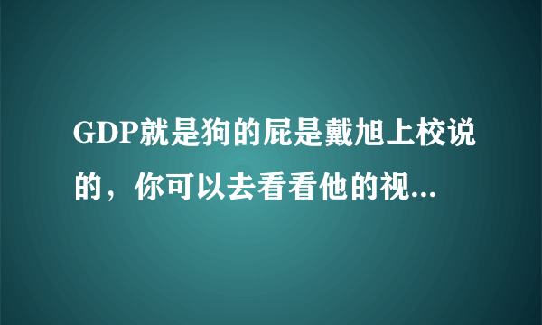 GDP就是狗的屁是戴旭上校说的，你可以去看看他的视频，虽然他的观点有点偏激，但是更多是我们可以借鉴的