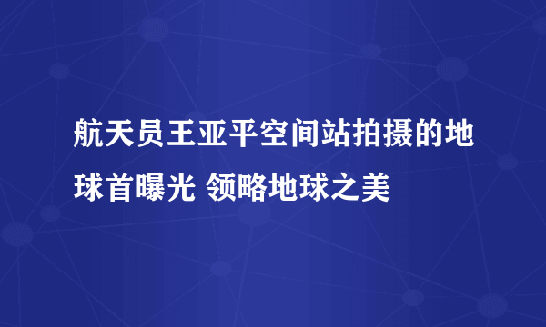 航天员王亚平空间站拍摄的地球首曝光 领略地球之美