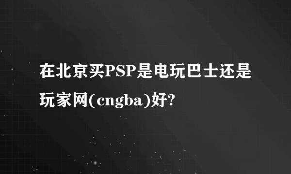 在北京买PSP是电玩巴士还是玩家网(cngba)好?