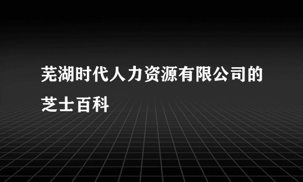 芜湖时代人力资源有限公司的芝士百科