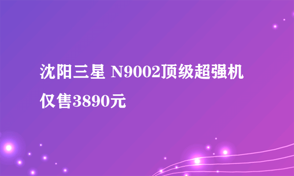 沈阳三星 N9002顶级超强机仅售3890元