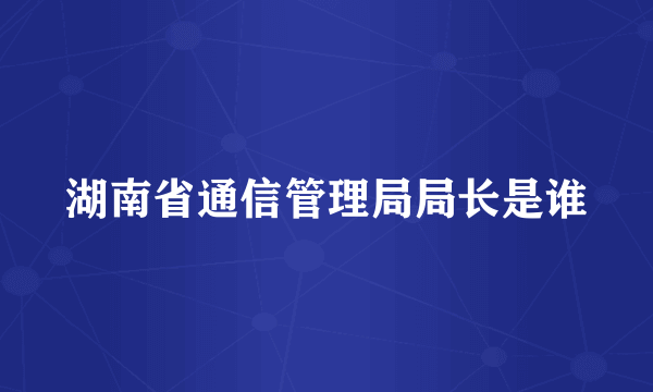 湖南省通信管理局局长是谁