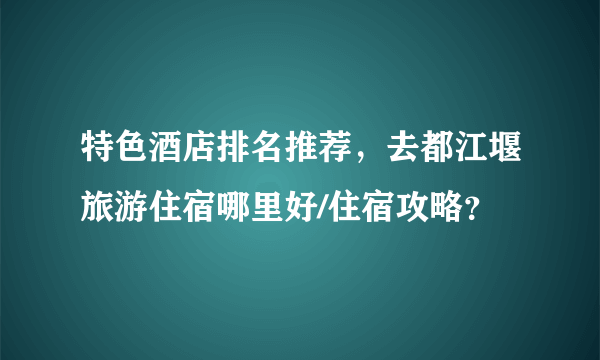 特色酒店排名推荐，去都江堰旅游住宿哪里好/住宿攻略？