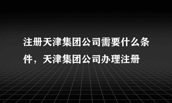 注册天津集团公司需要什么条件，天津集团公司办理注册