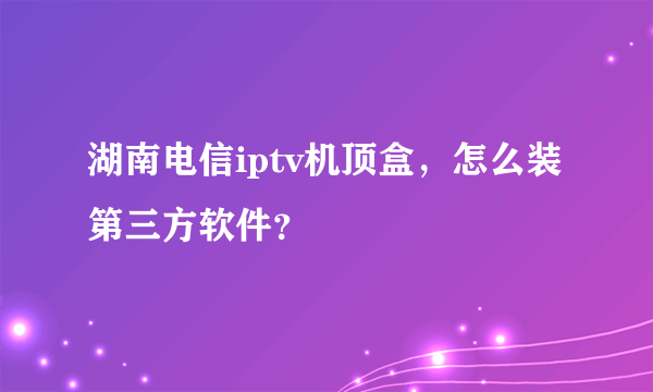 湖南电信iptv机顶盒，怎么装第三方软件？