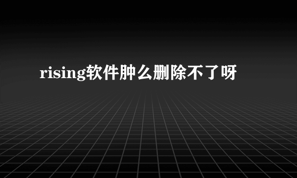 rising软件肿么删除不了呀