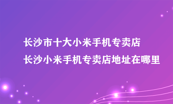 长沙市十大小米手机专卖店 长沙小米手机专卖店地址在哪里