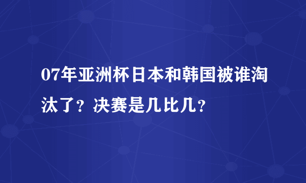 07年亚洲杯日本和韩国被谁淘汰了？决赛是几比几？