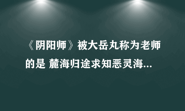 《阴阳师》被大岳丸称为老师的是 麓海归途求知恶灵海国问题答案
