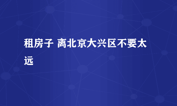 租房子 离北京大兴区不要太远