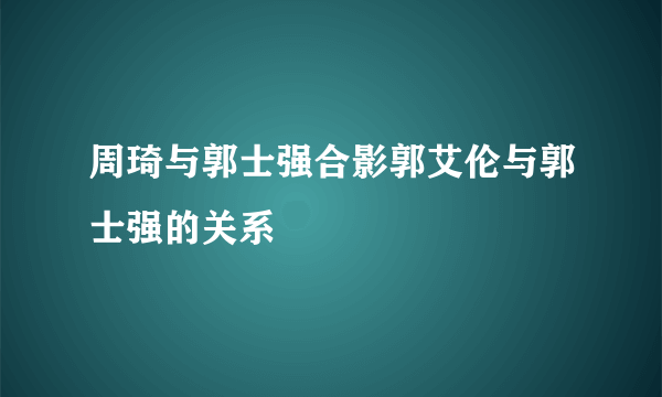 周琦与郭士强合影郭艾伦与郭士强的关系