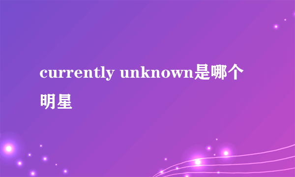 currently unknown是哪个明星
