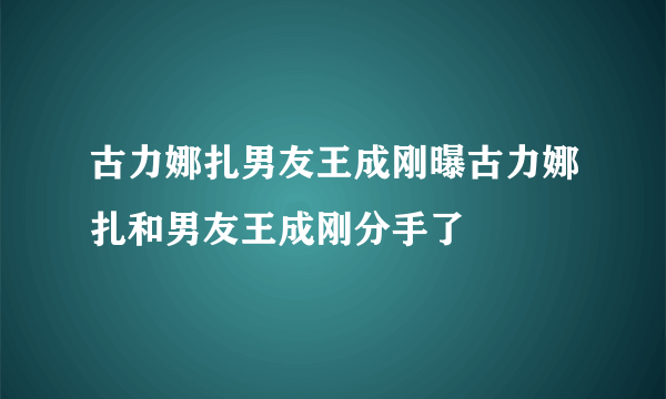 古力娜扎男友王成刚曝古力娜扎和男友王成刚分手了
