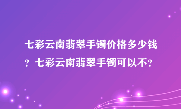 七彩云南翡翠手镯价格多少钱？七彩云南翡翠手镯可以不？