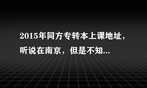 2015年同方专转本上课地址，听说在南京，但是不知道具体位置！！