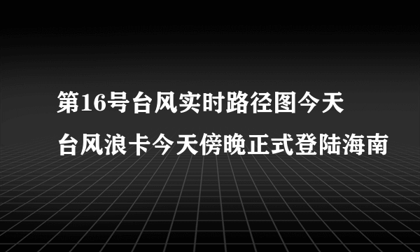 第16号台风实时路径图今天 台风浪卡今天傍晚正式登陆海南