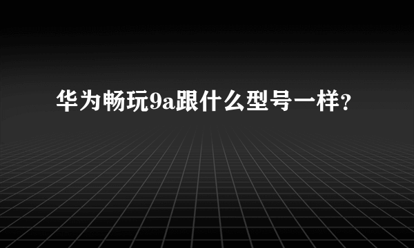 华为畅玩9a跟什么型号一样？