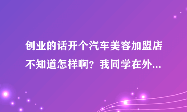 创业的话开个汽车美容加盟店不知道怎样啊？我同学在外地开了个叫洗车人家的美容店，他说挺好的，不知怎么