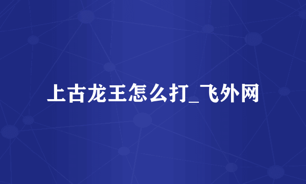 上古龙王怎么打_飞外网