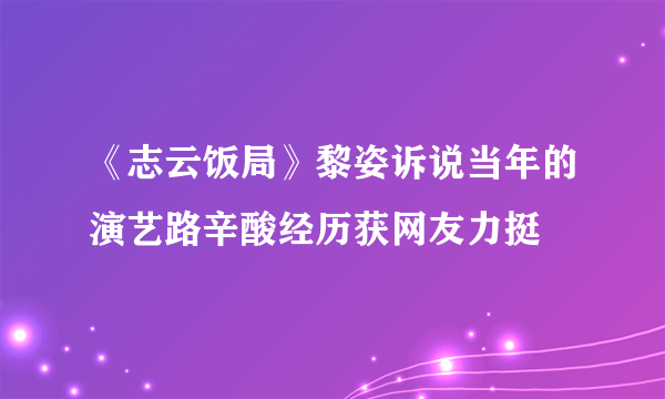 《志云饭局》黎姿诉说当年的演艺路辛酸经历获网友力挺